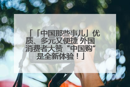 「中国那些事儿」优质、多元又便捷 外国消费者大赞“中国购”是全新体验！