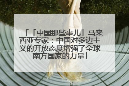 「中国那些事儿」马来西亚专家：中国对多边主义的开放态度增强了全球南方国家的力量