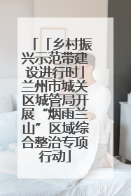 「乡村振兴示范带建设进行时」兰州市城关区城管局开展“烟雨兰山”区域综合整治专项行动