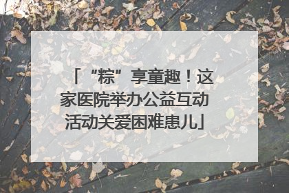 “粽”享童趣！这家医院举办公益互动活动关爱困难患儿