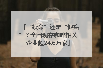 “续命”还是“促癌”？全国现存咖啡相关企业超24.6万家