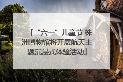 “六一”儿童节 株洲博物馆将开展航天主题沉浸式体验活动