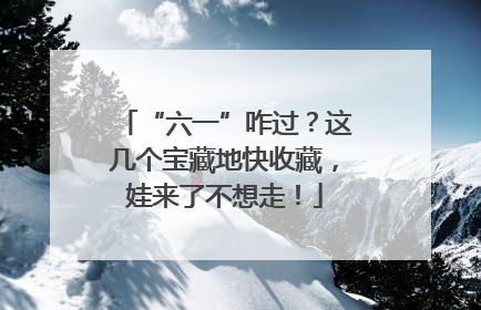 “六一”咋过？这几个宝藏地快收藏，娃来了不想走！