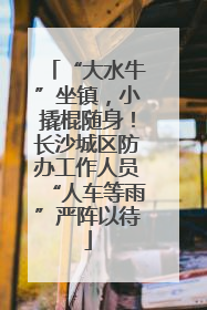 “大水牛”坐镇，小撬棍随身！长沙城区防办工作人员“人车等雨”严阵以待