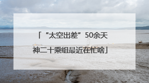 “太空出差”50余天 神二十乘组最近在忙啥