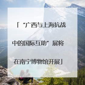 “广西与上海抗战中的国际互助”展将在南宁博物馆开展