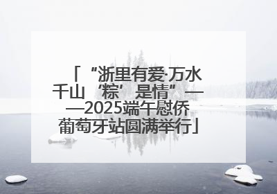 “浙里有爱·万水千山‘粽’是情”——2025端午慰侨葡萄牙站圆满举行