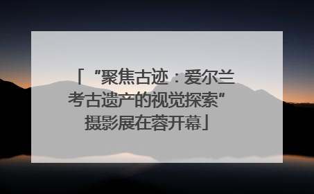 “聚焦古迹：爱尔兰考古遗产的视觉探索”摄影展在蓉开幕