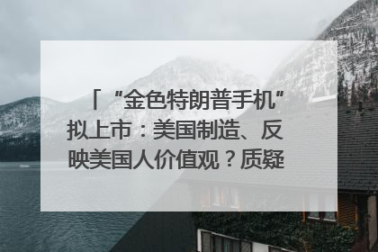 “金色特朗普手机”拟上市：美国制造、反映美国人价值观？质疑者：像天方夜谭
