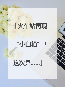 火车站再现“小白箱”！这次是……