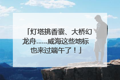 灯塔挑香囊、大桥幻龙舟……威海这些地标也来过端午了！
