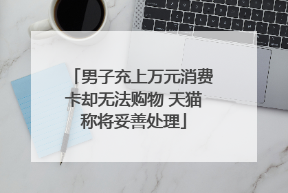 男子充上万元消费卡却无法购物 天猫称将妥善处理