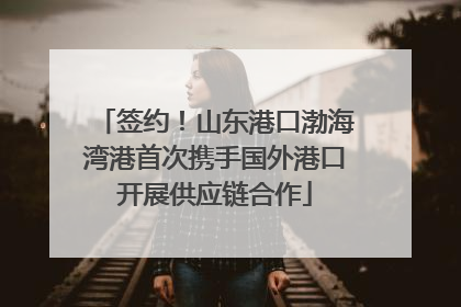签约！山东港口渤海湾港首次携手国外港口开展供应链合作