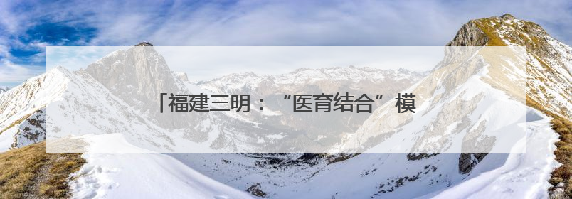 福建三明：“医育结合”模式高质量解决“托育难”