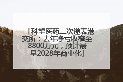 科望医药二次递表港交所：去年净亏收窄至8800万元，预计最早2028年商业化