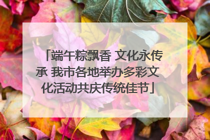端午粽飘香 文化永传承 我市各地举办多彩文化活动共庆传统佳节