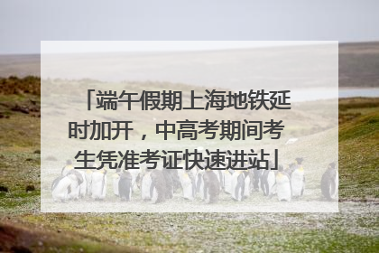 端午假期上海地铁延时加开，中高考期间考生凭准考证快速进站