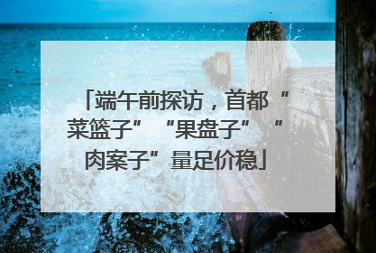 端午前探访，首都“菜篮子”“果盘子”“肉案子”量足价稳
