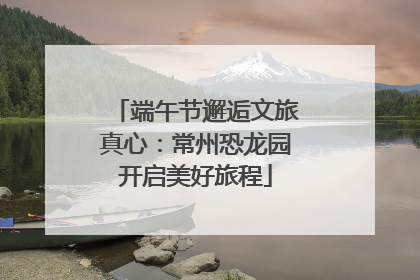 端午节邂逅文旅真心：常州恐龙园开启美好旅程