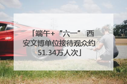端午+“六一” 西安文博单位接待观众约51.34万人次