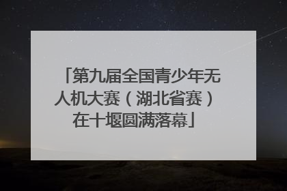 第九届全国青少年无人机大赛（湖北省赛）在十堰圆满落幕