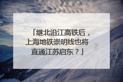 继北沿江高铁后，上海地铁崇明线也将直通江苏启东？