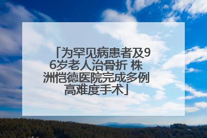 为罕见病患者及96岁老人治骨折 株洲恺德医院完成多例高难度手术