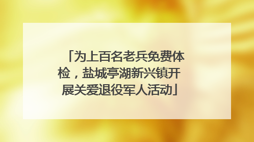 为上百名老兵免费体检，盐城亭湖新兴镇开展关爱退役军人活动