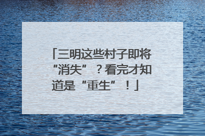 三明这些村子即将“消失”？看完才知道是“重生”！