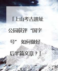 上山考古遗址公园获评“国字号” 如何做好后半篇文章？