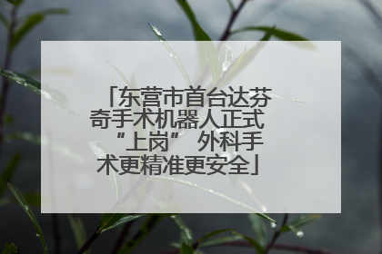 东营市首台达芬奇手术机器人正式“上岗” 外科手术更精准更安全