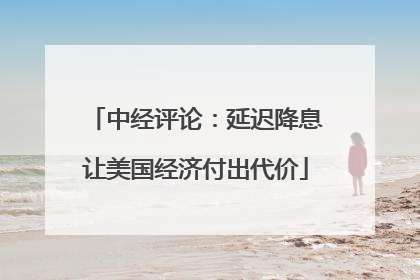 中经评论：延迟降息让美国经济付出代价