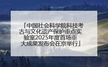 中国社会科学院科技考古与文化遗产保护重点实验室2025年度首场重大成果发布会在京举行