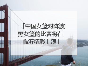 中国女篮对阵波黑女篮的比赛将在临沂精彩上演