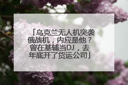 乌克兰无人机突袭俄战机，内应是他？曾在基辅当DJ，去年底开了货运公司