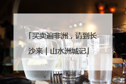 买卖遍非洲，请到长沙来｜山水洲城记