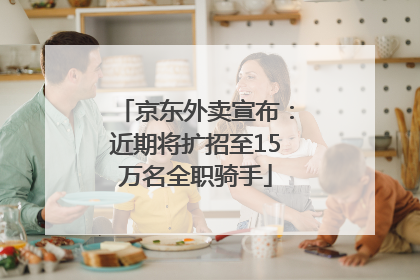京东外卖宣布：近期将扩招至15万名全职骑手