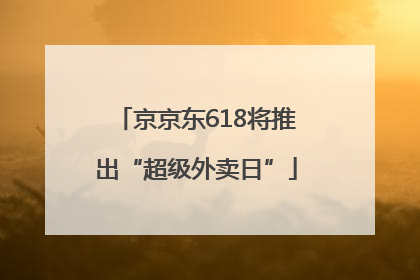 京京东618将推出“超级外卖日”