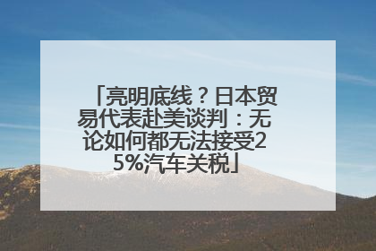 亮明底线？日本贸易代表赴美谈判：无论如何都无法接受25%汽车关税