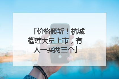 价格腰斩！杭城榴莲大量上市，有人一买两三个