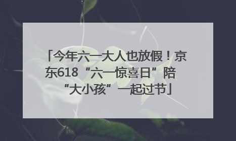 今年六一大人也放假！京东618“六一惊喜日”陪“大小孩”一起过节