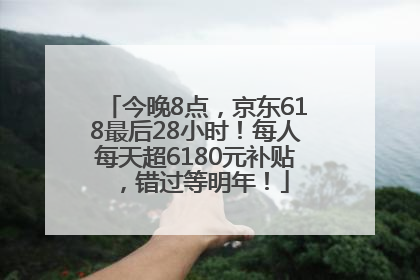 今晚8点，京东618最后28小时！每人每天超6180元补贴，错过等明年！