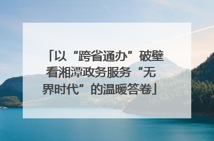 以“跨省通办”破壁 看湘潭政务服务“无界时代”的温暖答卷