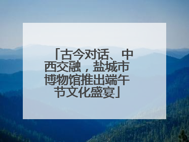 古今对话、中西交融，盐城市博物馆推出端午节文化盛宴