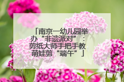南京一幼儿园举办“非遗派对”：剪纸大师手把手教萌娃剪“端午”