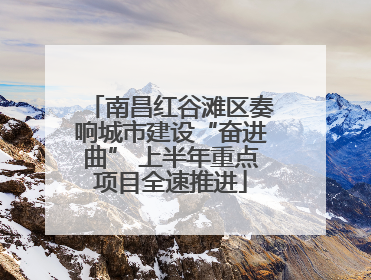 南昌红谷滩区奏响城市建设“奋进曲” 上半年重点项目全速推进