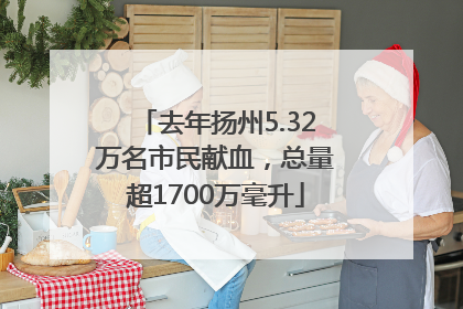 去年扬州5.32万名市民献血，总量超1700万毫升