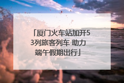 厦门火车站加开53列旅客列车 助力端午假期出行
