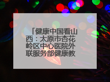 健康中国看山西：太原市杏花岭区中心医院外联服务部健康教育活动纪实