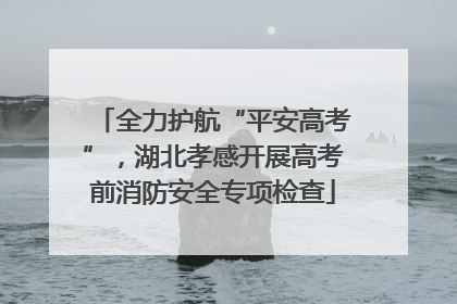 全力护航“平安高考”，湖北孝感开展高考前消防安全专项检查